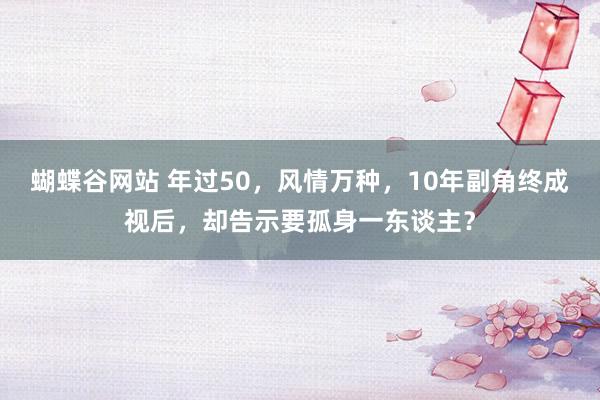 蝴蝶谷网站 年过50，风情万种，10年副角终成视后，却告示要孤身一东谈主？