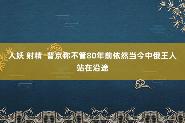 人妖 射精  普京称不管80年前依然当今中俄王人站在沿途