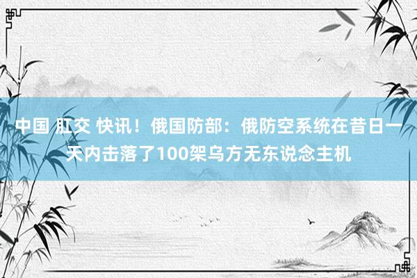 中国 肛交 快讯！俄国防部：俄防空系统在昔日一天内击落了100架乌方无东说念主机