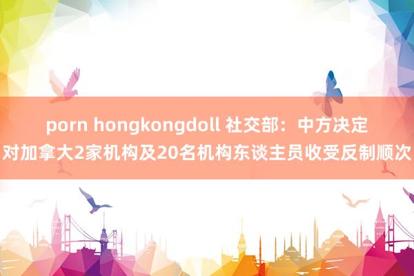 porn hongkongdoll 社交部：中方决定对加拿大2家机构及20名机构东谈主员收受反制顺次