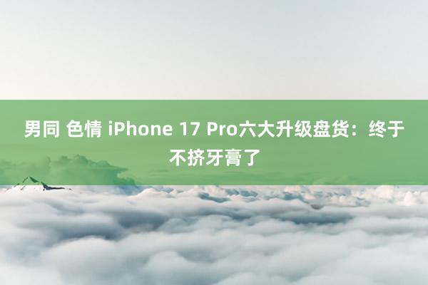 男同 色情 iPhone 17 Pro六大升级盘货：终于不挤牙膏了