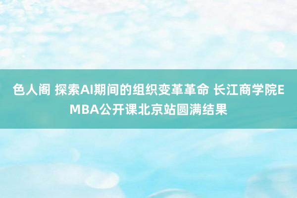 色人阁 探索AI期间的组织变革革命 长江商学院EMBA公开课北京站圆满结果