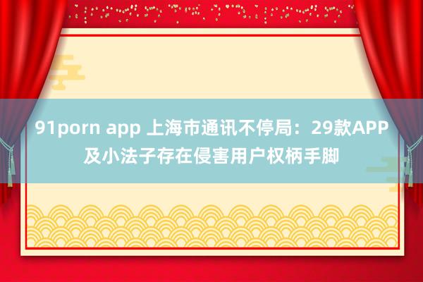 91porn app 上海市通讯不停局：29款APP及小法子存在侵害用户权柄手脚