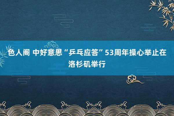 色人阁 中好意思“乒乓应答”53周年操心举止在洛杉矶举行