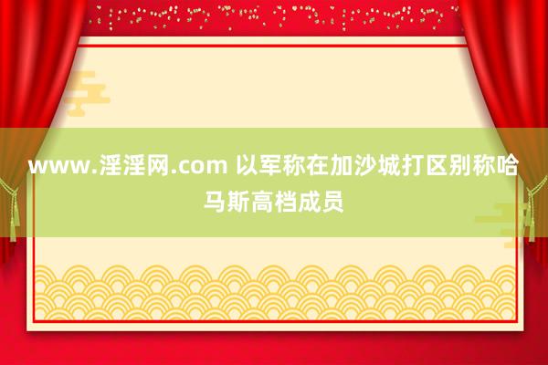 www.淫淫网.com 以军称在加沙城打区别称哈马斯高档成员