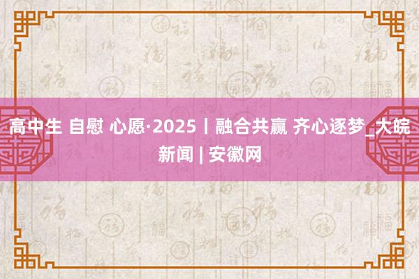 高中生 自慰 心愿·2025丨融合共赢 齐心逐梦_大皖新闻 | 安徽网