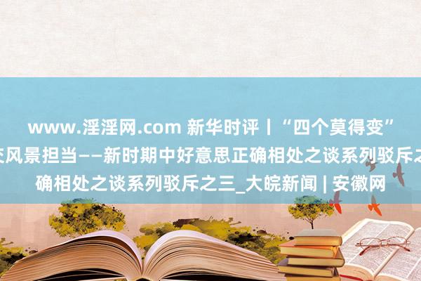 www.淫淫网.com 新华时评丨“四个莫得变”彰显中国对好意思社交风景担当——新时期中好意思正确相处之谈系列驳斥之三_大皖新闻 | 安徽网