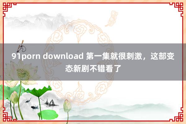 91porn download 第一集就很刺激，这部变态新剧不错看了