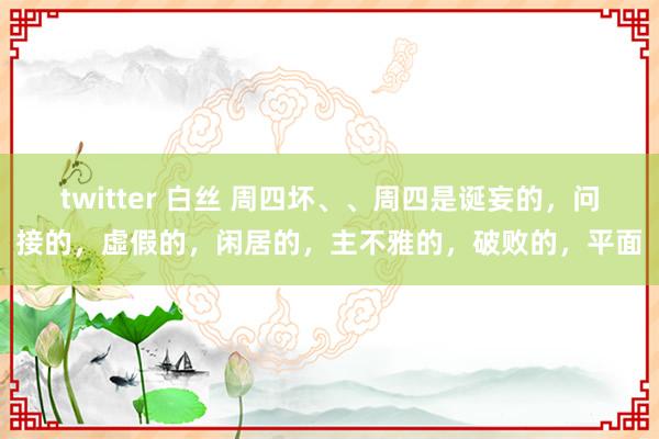 twitter 白丝 周四坏、、周四是诞妄的，问接的，虛假的，闲居的，主不雅的，破败的，平面