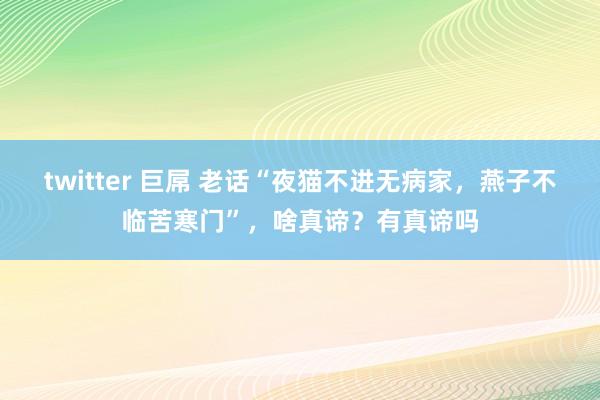 twitter 巨屌 老话“夜猫不进无病家，燕子不临苦寒门”，啥真谛？有真谛吗