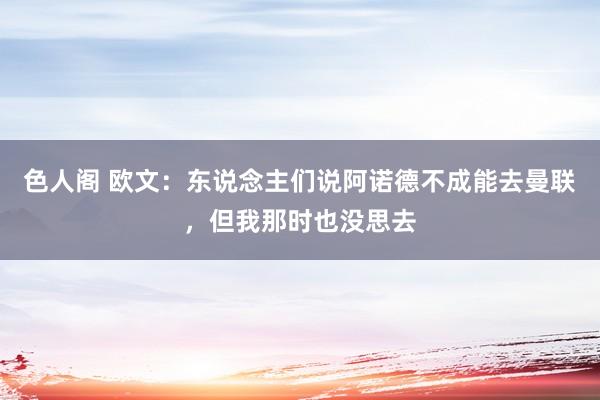 色人阁 欧文：东说念主们说阿诺德不成能去曼联，但我那时也没思去