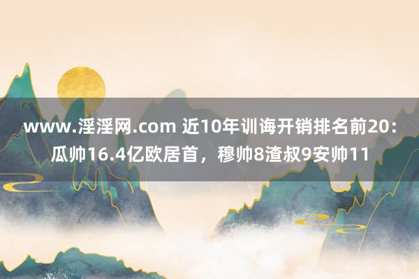 www.淫淫网.com 近10年训诲开销排名前20：瓜帅16.4亿欧居首，穆帅8渣叔9安帅11