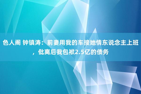 色人阁 钟镇涛：前妻用我的车接她情东说念主上班，仳离后我包袱2.5亿的债务