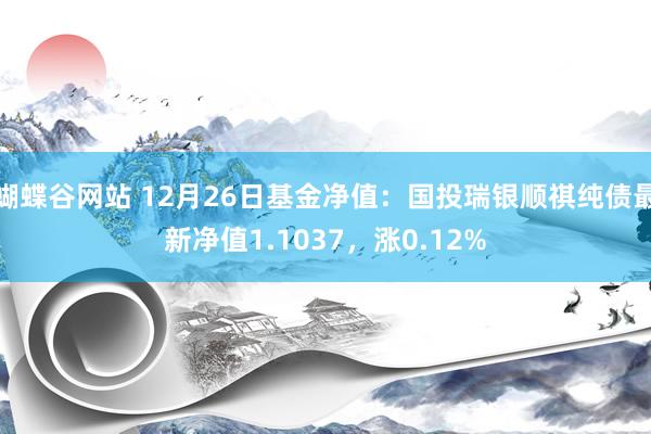 蝴蝶谷网站 12月26日基金净值：国投瑞银顺祺纯债最新净值1.1037，涨0.12%