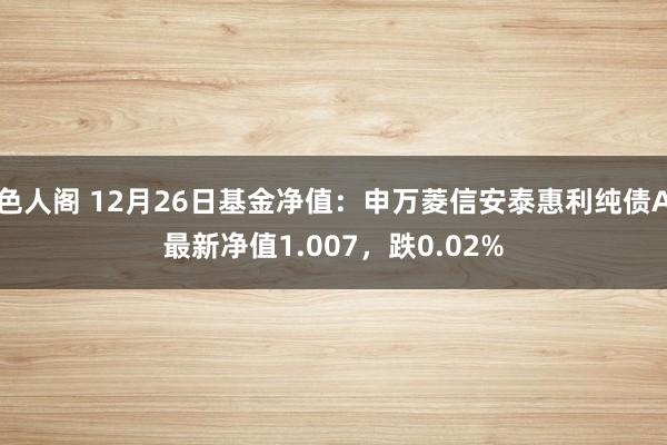 色人阁 12月26日基金净值：申万菱信安泰惠利纯债A最新净值1.007，跌0.02%