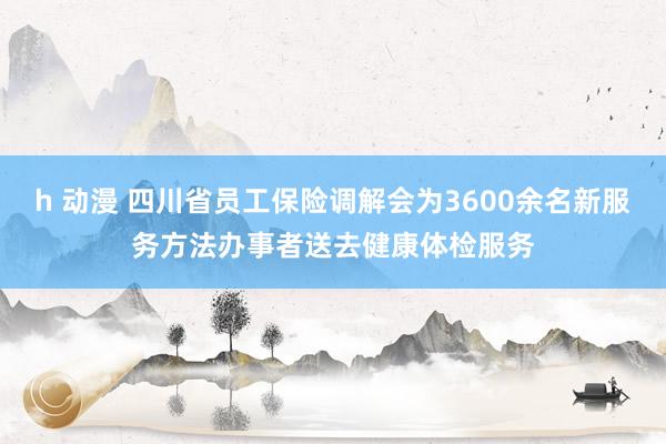 h 动漫 四川省员工保险调解会为3600余名新服务方法办事者送去健康体检服务