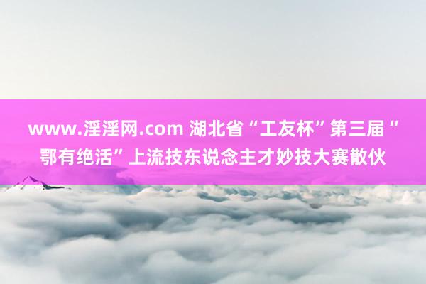 www.淫淫网.com 湖北省“工友杯”第三届“鄂有绝活”上流技东说念主才妙技大赛散伙