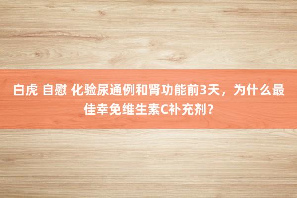 白虎 自慰 化验尿通例和肾功能前3天，为什么最佳幸免维生素C补充剂？