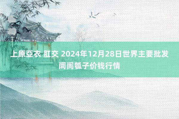 上原亞衣 肛交 2024年12月28日世界主要批发阛阓瓠子价钱行情