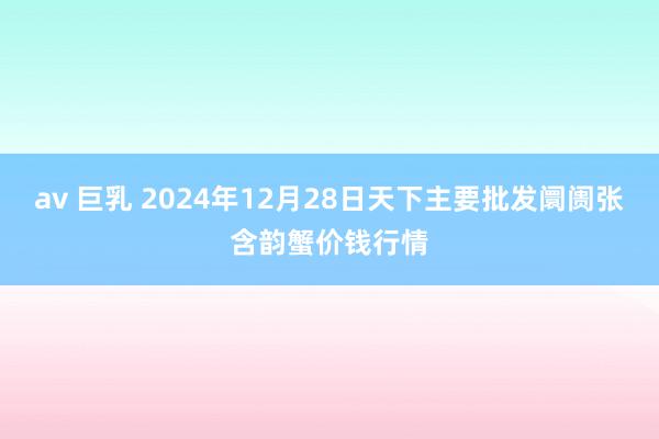 av 巨乳 2024年12月28日天下主要批发阛阓张含韵蟹价钱行情