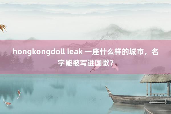 hongkongdoll leak 一座什么样的城市，名字能被写进国歌？