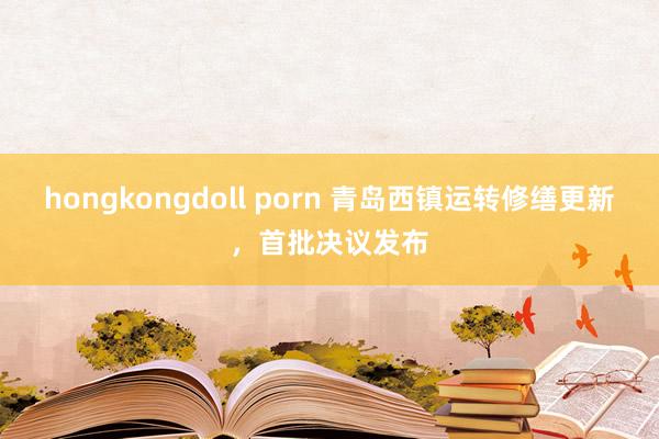 hongkongdoll porn 青岛西镇运转修缮更新，首批决议发布