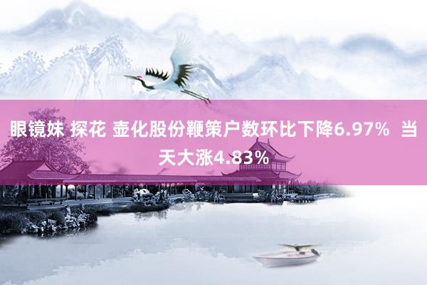 眼镜妹 探花 壶化股份鞭策户数环比下降6.97%  当天大涨4.83%