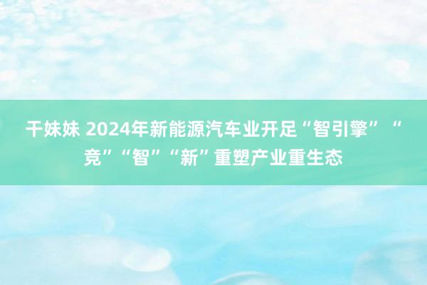 干妹妹 2024年新能源汽车业开足“智引擎” “竞”“智”“新”重塑产业重生态