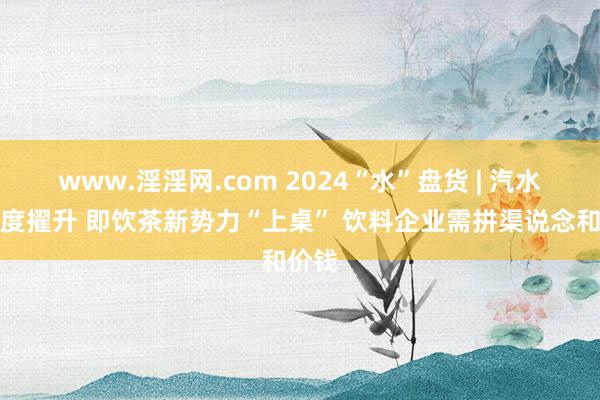 www.淫淫网.com 2024“水”盘货 | 汽水集合度擢升 即饮茶新势力“上桌” 饮料企业需拼渠说念和价钱