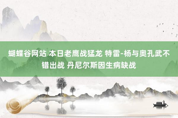 蝴蝶谷网站 本日老鹰战猛龙 特雷-杨与奥孔武不错出战 丹尼尔斯因生病缺战