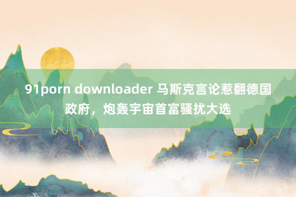 91porn downloader 马斯克言论惹翻德国政府，炮轰宇宙首富骚扰大选