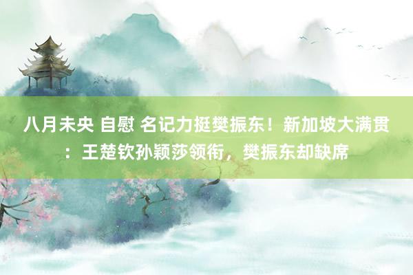 八月未央 自慰 名记力挺樊振东！新加坡大满贯：王楚钦孙颖莎领衔，樊振东却缺席