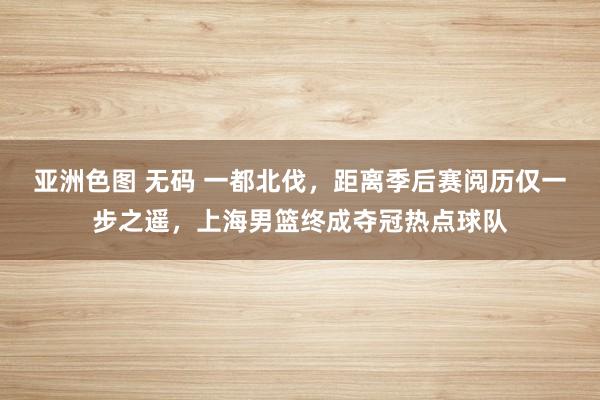 亚洲色图 无码 一都北伐，距离季后赛阅历仅一步之遥，上海男篮终成夺冠热点球队