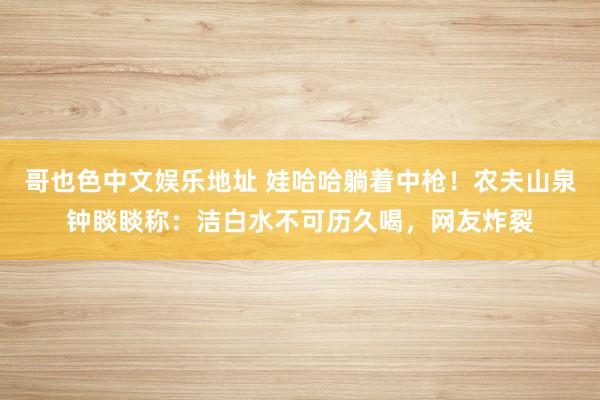 哥也色中文娱乐地址 娃哈哈躺着中枪！农夫山泉钟睒睒称：洁白水不可历久喝，网友炸裂