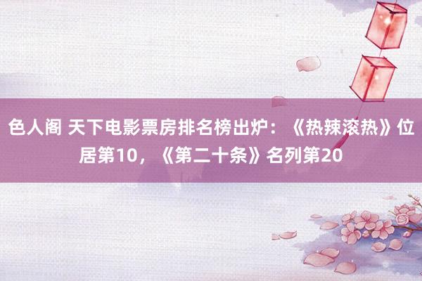 色人阁 天下电影票房排名榜出炉：《热辣滚热》位居第10，《第二十条》名列第20