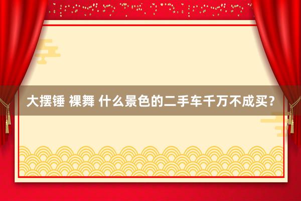 大摆锤 裸舞 什么景色的二手车千万不成买？