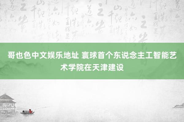 哥也色中文娱乐地址 寰球首个东说念主工智能艺术学院在天津建设