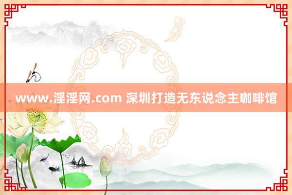 www.淫淫网.com 深圳打造无东说念主咖啡馆