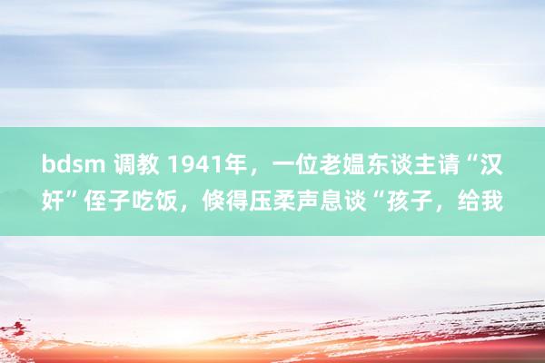 bdsm 调教 1941年，一位老媪东谈主请“汉奸”侄子吃饭，倏得压柔声息谈“孩子，给我