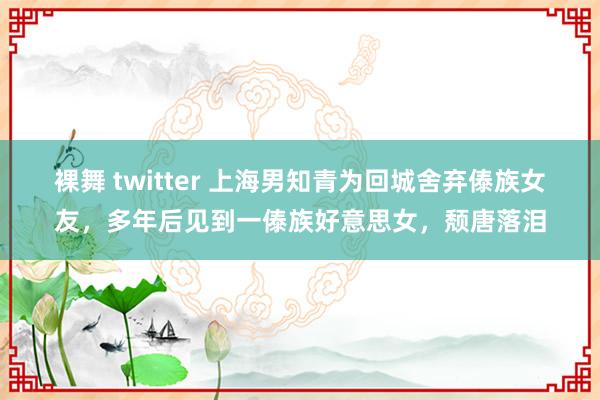 裸舞 twitter 上海男知青为回城舍弃傣族女友，多年后见到一傣族好意思女，颓唐落泪