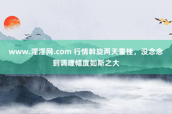 www.淫淫网.com 行情斡旋两天重挫，没念念到调理幅度如斯之大