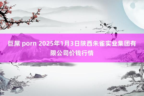 巨屌 porn 2025年1月3日陕西朱雀实业集团有限公司价钱行情