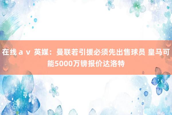 在线ａｖ 英媒：曼联若引援必须先出售球员 皇马可能5000万镑报价达洛特