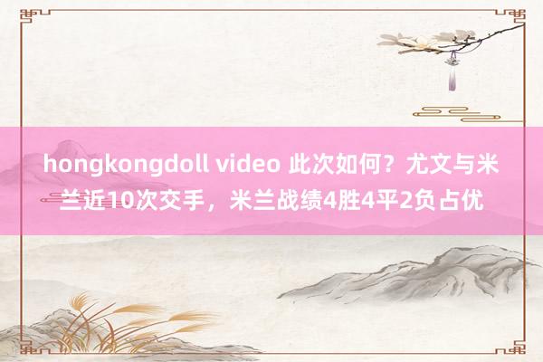 hongkongdoll video 此次如何？尤文与米兰近10次交手，米兰战绩4胜4平2负占优