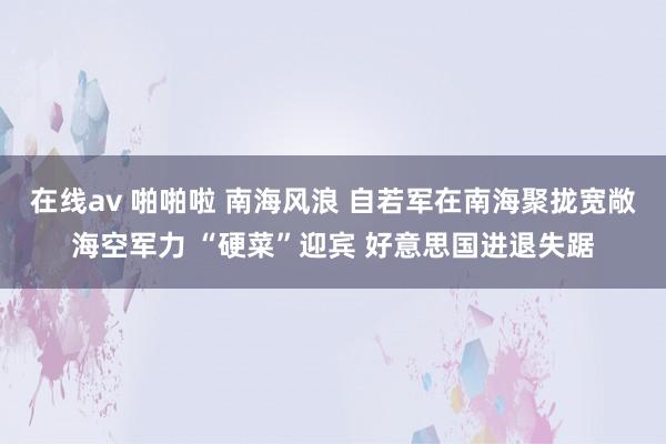 在线av 啪啪啦 南海风浪 自若军在南海聚拢宽敞海空军力 “硬菜”迎宾 好意思国进退失踞