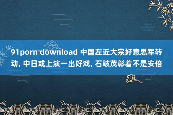 91porn download 中国左近大宗好意思军转动， 中日或上演一出好戏， 石破茂彰着不是安倍