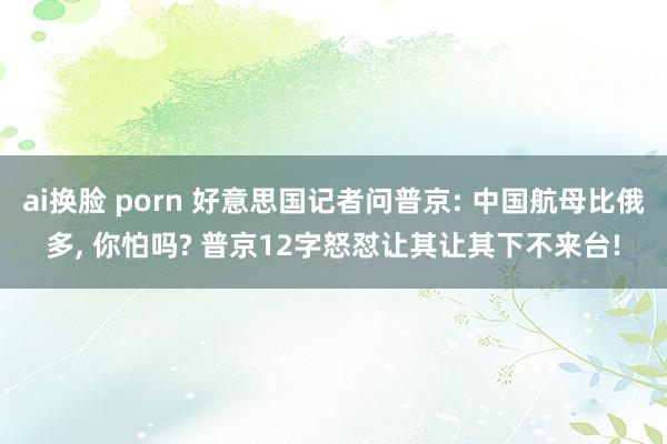 ai换脸 porn 好意思国记者问普京: 中国航母比俄多， 你怕吗? 普京12字怒怼让其让其下不来台!