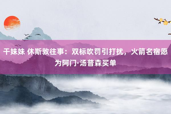 干妹妹 休斯敦往事：双标吹罚引打扰，火箭名宿愿为阿门·汤普森买单