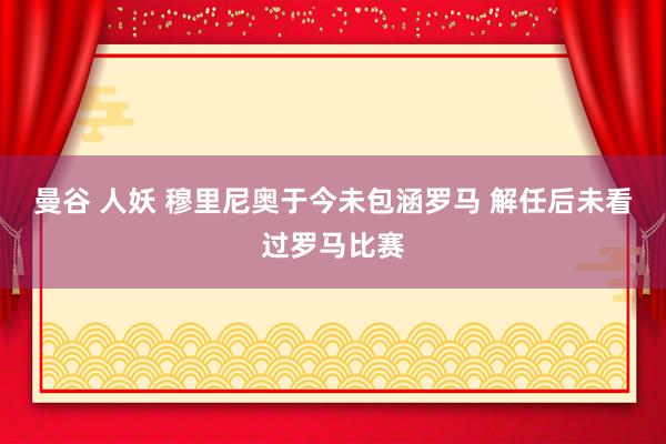 曼谷 人妖 穆里尼奥于今未包涵罗马 解任后未看过罗马比赛