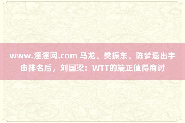 www.淫淫网.com 马龙、樊振东、陈梦退出宇宙排名后，刘国梁：WTT的端正值得商讨